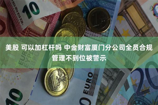 美股 可以加杠杆吗 中金财富厦门分公司全员合规管理不到位被警示