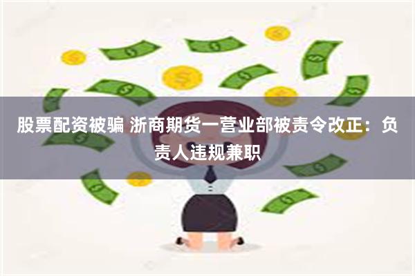 股票配资被骗 浙商期货一营业部被责令改正：负责人违规兼职