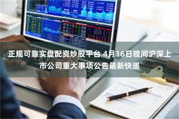 正规可靠实盘配资炒股平台 4月16日晚间沪深上市公司重大事项公告最新快递