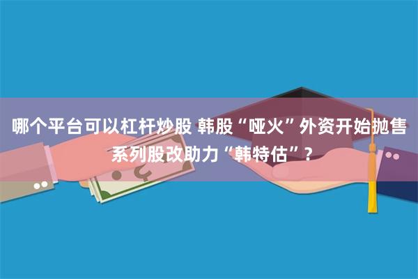 哪个平台可以杠杆炒股 韩股“哑火”外资开始抛售 系列股改助力“韩特估”？