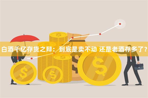 白酒千亿存货之辩：到底是卖不动 还是老酒存多了？