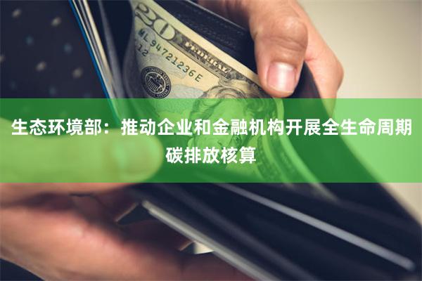 生态环境部：推动企业和金融机构开展全生命周期碳排放核算