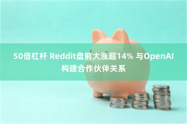 50倍杠杆 Reddit盘前大涨超14% 与OpenAI构建合作伙伴关系