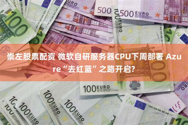 崇左股票配资 微软自研服务器CPU下周部署 Azure“去红蓝”之路开启?