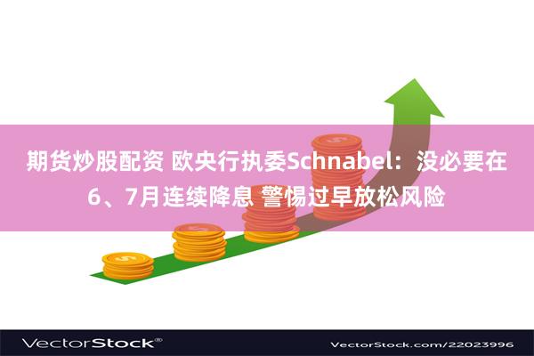 期货炒股配资 欧央行执委Schnabel：没必要在6、7月连续降息 警惕过早放松风险