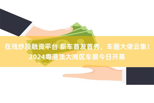 在线炒股融资平台 新车首发首秀，车圈大佬云集！2024粤港澳大湾区车展今日开幕