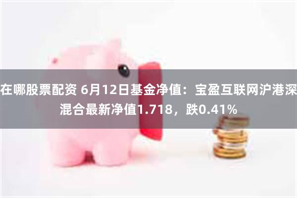 在哪股票配资 6月12日基金净值：宝盈互联网沪港深混合最新净值1.718，跌0.41%