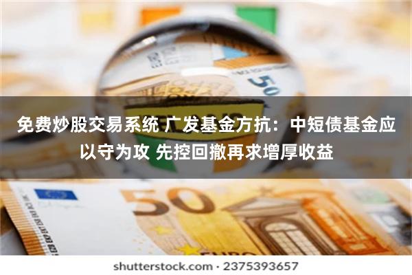 免费炒股交易系统 广发基金方抗：中短债基金应以守为攻 先控回撤再求增厚收益