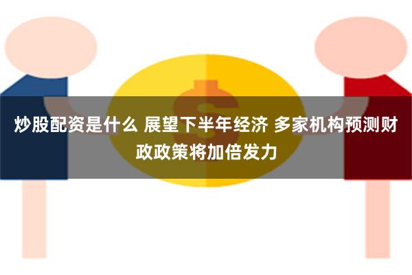 炒股配资是什么 展望下半年经济 多家机构预测财政政策将加倍发力