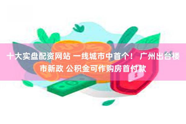 十大实盘配资网站 一线城市中首个！ 广州出台楼市新政 公积金可作购房首付款