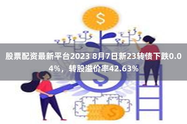 股票配资最新平台2023 8月7日新23转债下跌0.04%，转股溢价率42.63%