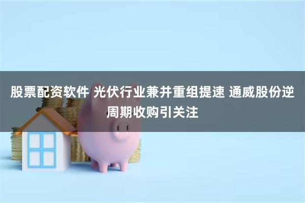 股票配资软件 光伏行业兼并重组提速 通威股份逆周期收购引关注