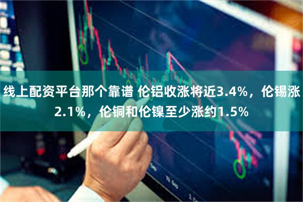 线上配资平台那个靠谱 伦铝收涨将近3.4%，伦锡涨2.1%，伦铜和伦镍至少涨约1.5%