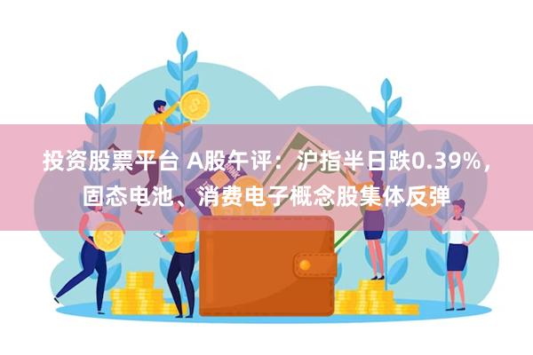 投资股票平台 A股午评：沪指半日跌0.39%，固态电池、消费电子概念股集体反弹