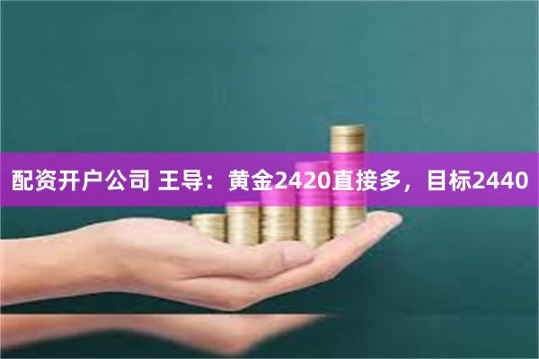 配资开户公司 王导：黄金2420直接多，目标2440