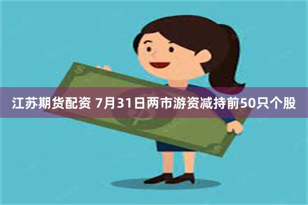 江苏期货配资 7月31日两市游资减持前50只个股