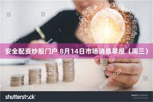 安全配资炒股门户 8月14日市场消息早报（周三）