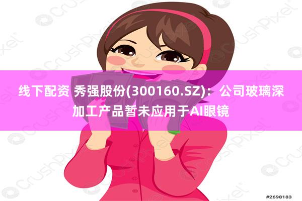 线下配资 秀强股份(300160.SZ)：公司玻璃深加工产品暂未应用于AI眼镜