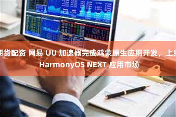 期货配资 网易 UU 加速器完成鸿蒙原生应用开发，上线 HarmonyOS NEXT 应用市场