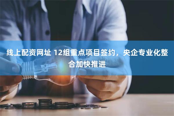 线上配资网址 12组重点项目签约，央企专业化整合加快推进