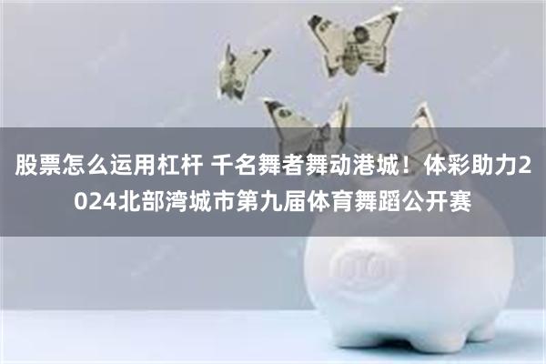 股票怎么运用杠杆 千名舞者舞动港城！体彩助力2024北部湾城市第九届体育舞蹈公开赛