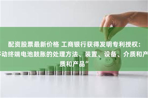 配资股票最新价格 工商银行获得发明专利授权：“移动终端电池鼓胀的处理方法、装置、设备、介质和产品”