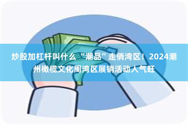 炒股加杠杆叫什么 “潮品”走俏湾区！2024潮州橄榄文化周湾区展销活动人气旺