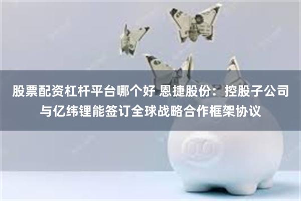 股票配资杠杆平台哪个好 恩捷股份：控股子公司与亿纬锂能签订全球战略合作框架协议