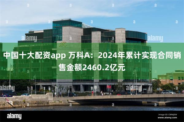 中国十大配资app 万科A：2024年累计实现合同销售金额2460.2亿元