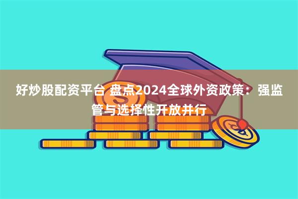 好炒股配资平台 盘点2024全球外资政策：强监管与选择性开放并行