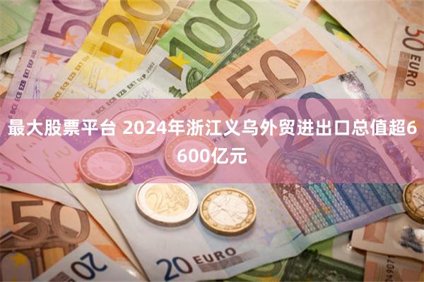 最大股票平台 2024年浙江义乌外贸进出口总值超6600亿元