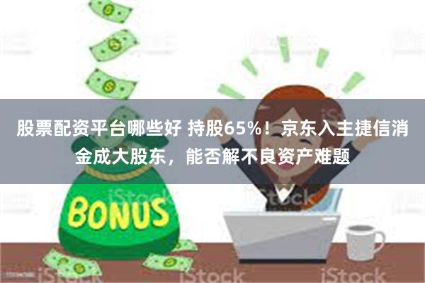 股票配资平台哪些好 持股65%！京东入主捷信消金成大股东，能否解不良资产难题